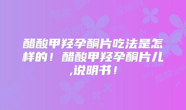 醋酸甲羟孕酮片吃法是怎样的!醋酸甲羟孕酮片儿,说明书!