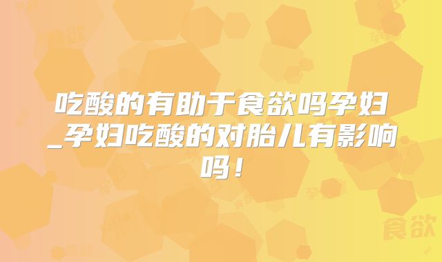 吃酸的有助于食欲吗孕妇_孕妇吃酸的对胎儿有影响吗!