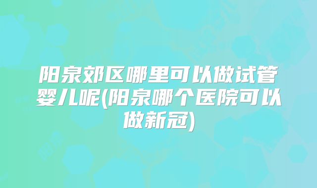 阳泉郊区哪里可以做试管婴儿呢(阳泉哪个医院可以做新冠)
