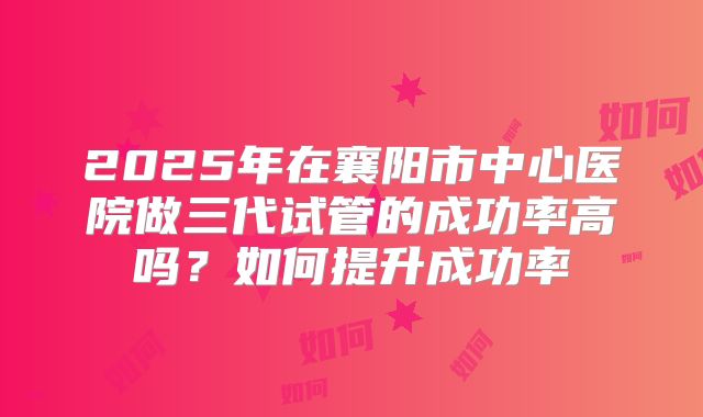 2025年在襄阳市中心医院做三代试管的成功率高吗？如何提升成功率