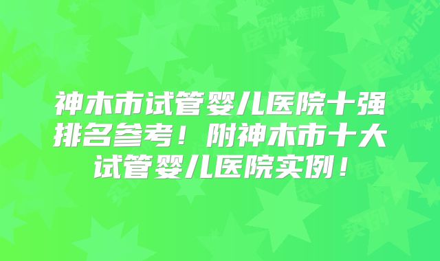 神木市试管婴儿医院十强排名参考！附神木市十大试管婴儿医院实例！