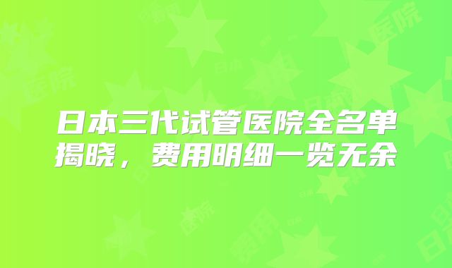 日本三代试管医院全名单揭晓，费用明细一览无余