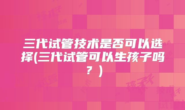 三代试管技术是否可以选择(三代试管可以生孩子吗？)