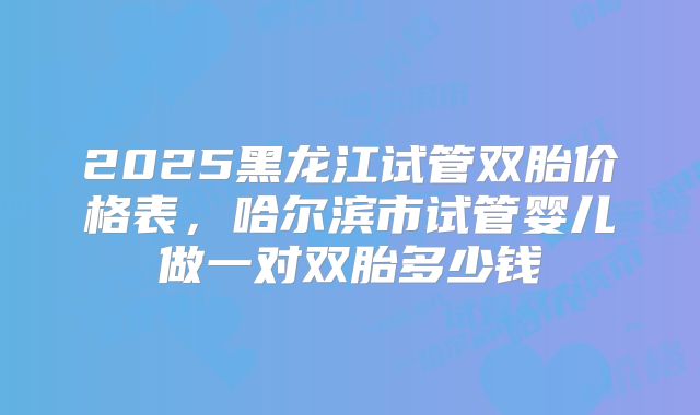 2025黑龙江试管双胎价格表，哈尔滨市试管婴儿做一对双胎多少钱