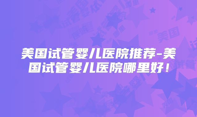 美国试管婴儿医院推荐-美国试管婴儿医院哪里好！