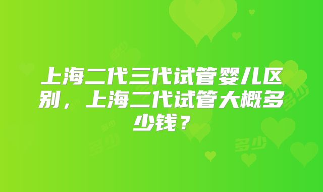 上海二代三代试管婴儿区别,上海二代试管大概多少钱?