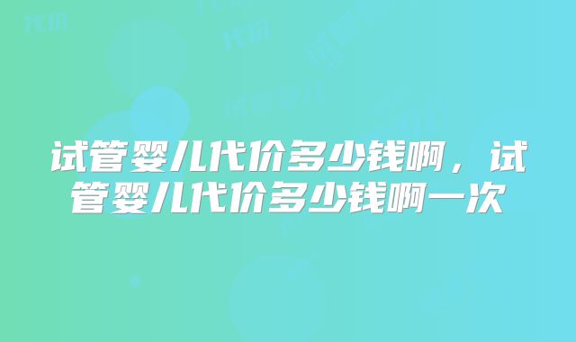 试管婴儿代价多少钱啊,试管婴儿代价多少钱啊一次