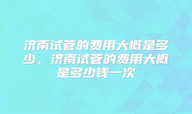 济南试管的费用大概是多少，济南试管的费用大概是多少钱一次