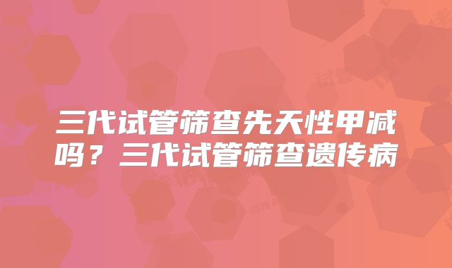 三代试管筛查先天性甲减吗?三代试管筛查遗传病