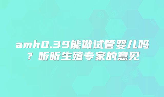 amh0.39能做试管婴儿吗？听听生殖专家的意见