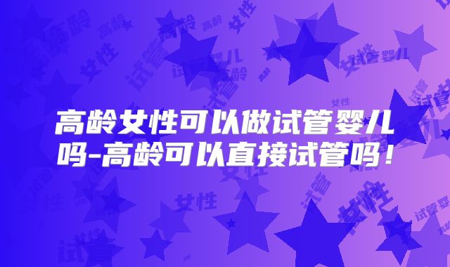 高龄女性可以做试管婴儿吗-高龄可以直接试管吗！