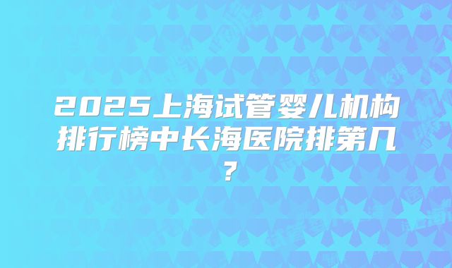 2025上海试管婴儿机构排行榜中长海医院排第几?