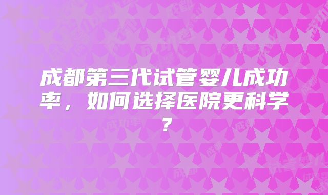 成都第三代试管婴儿成功率,如何选择医院更科学?