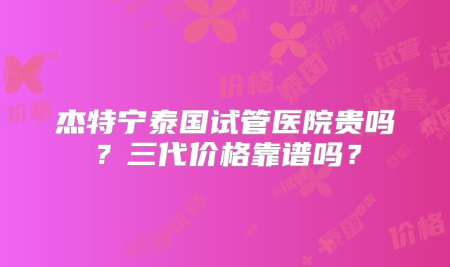杰特宁泰国试管医院贵吗？三代价格靠谱吗？