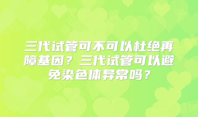 三代试管可不可以杜绝再障基因？三代试管可以避免染色体异常吗？