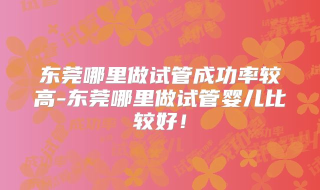 东莞哪里做试管成功率较高-东莞哪里做试管婴儿比较好！