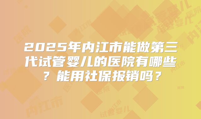 2025年内江市能做第三代试管婴儿的医院有哪些？能用社保报销吗？