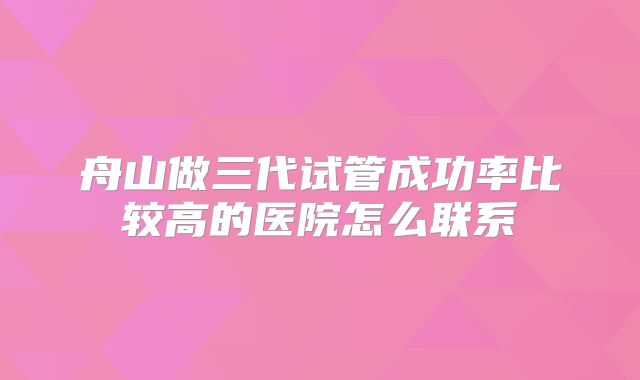 舟山做三代试管成功率比较高的医院怎么联系