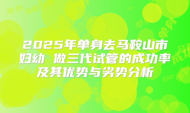 2025年单身去马鞍山市妇幼 做三代试管的成功率及其优势与劣势分析