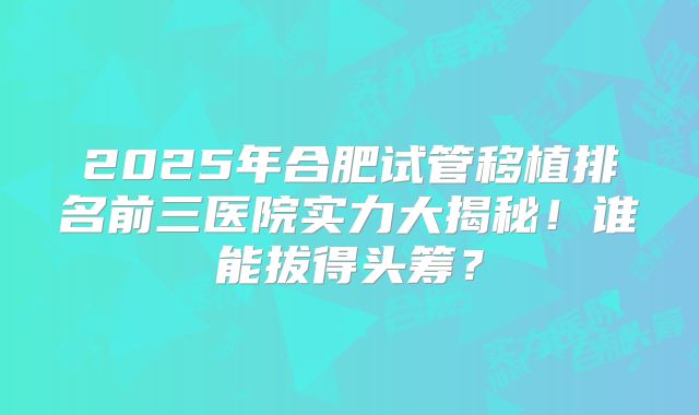 2025年合肥试管移植排名前三医院实力大揭秘！谁能拔得头筹？