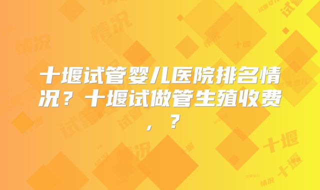 十堰试管婴儿医院排名情况？十堰试做管生殖收费，？