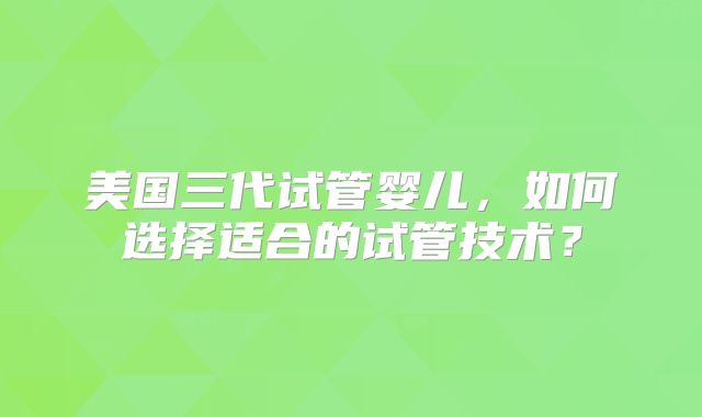 美国三代试管婴儿，如何选择适合的试管技术？