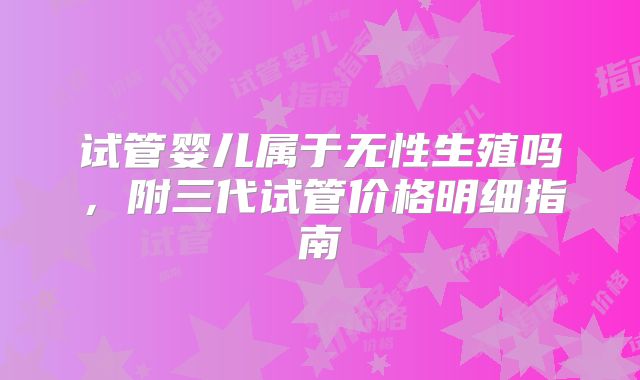 试管婴儿属于无性生殖吗，附三代试管价格明细指南