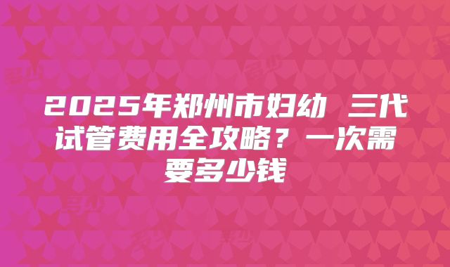2025年郑州市妇幼 三代试管费用全攻略?一次需要多少钱