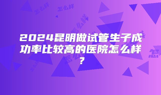 2024昆明做试管生子成功率比较高的医院怎么样？