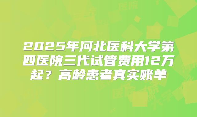 2025年河北医科大学第四医院三代试管费用12万起？高龄患者真实账单