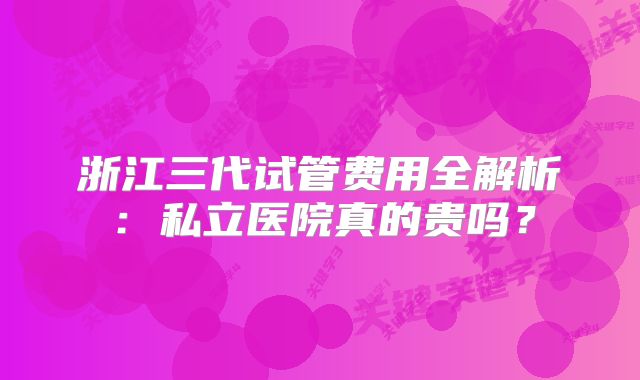 浙江三代试管费用全解析:私立医院真的贵吗?