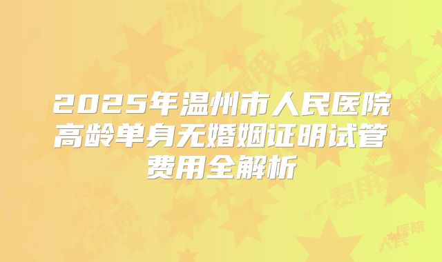2025年温州市人民医院高龄单身无婚姻证明试管费用全解析