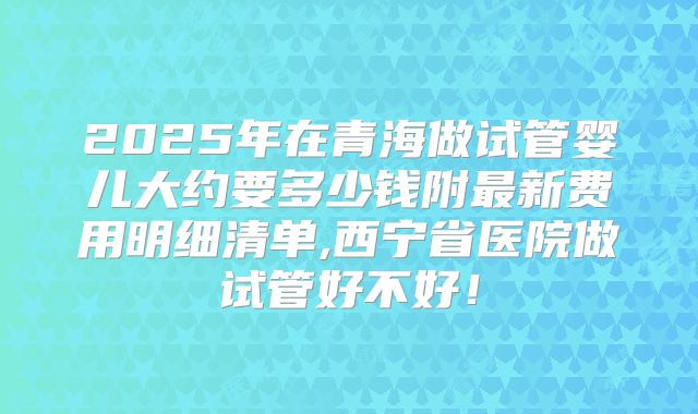 2025年在青海做试管婴儿大约要多少钱附最新费用明细清单,西宁省医院做试管好不好！