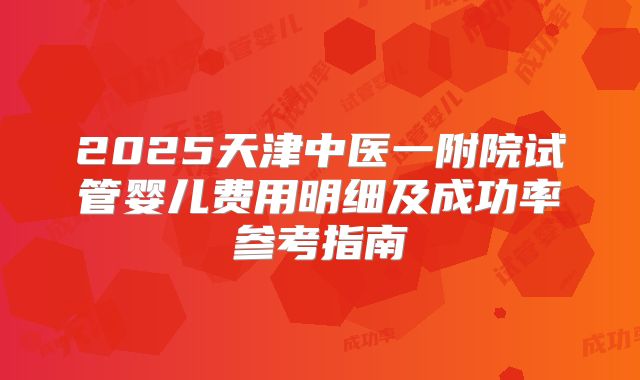 2025天津中医一附院试管婴儿费用明细及成功率参考指南