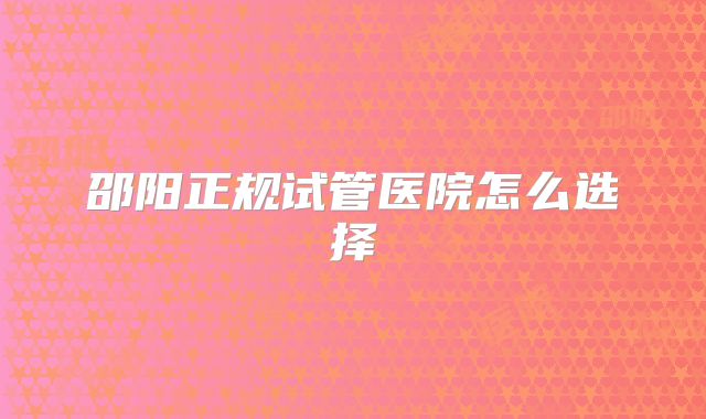 邵阳正规试管医院怎么选择