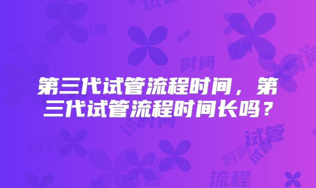 第三代试管流程时间,第三代试管流程时间长吗?