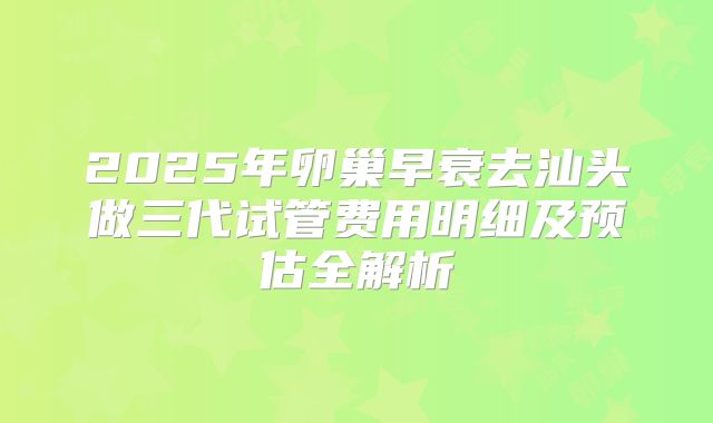 2025年卵巢早衰去汕头做三代试管费用明细及预估全解析