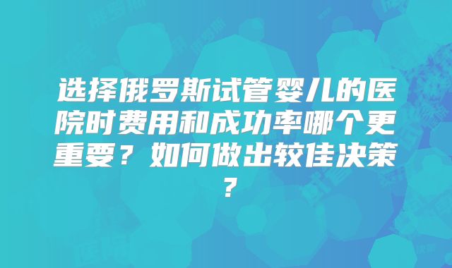 选择俄罗斯试管婴儿的医院时费用和成功率哪个更重要？如何做出较佳决策？
