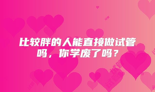 比较胖的人能直接做试管吗，你学废了吗？