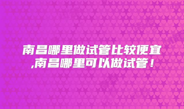 南昌哪里做试管比较便宜,南昌哪里可以做试管！