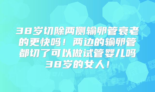38岁切除两侧输卵管衰老的更快吗！两边的输卵管都切了可以做试管婴儿吗38岁的女人！