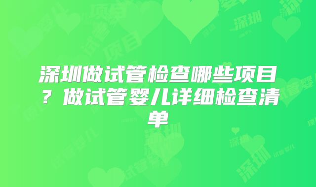 深圳做试管检查哪些项目？做试管婴儿详细检查清单