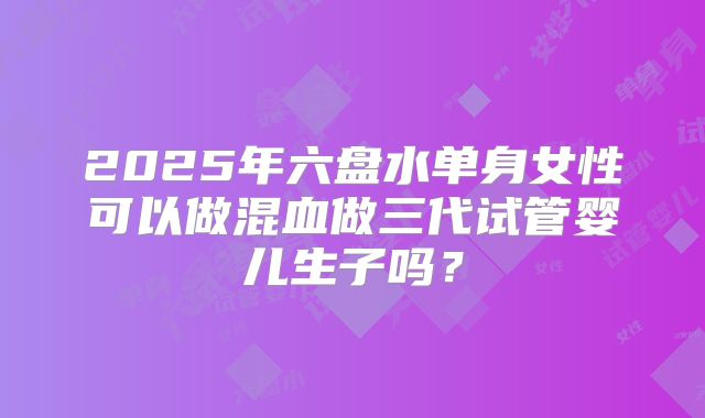 2025年六盘水单身女性可以做混血做三代试管婴儿生子吗？