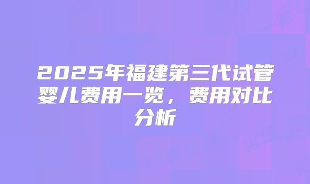 2025年福建第三代试管婴儿费用一览，费用对比分析
