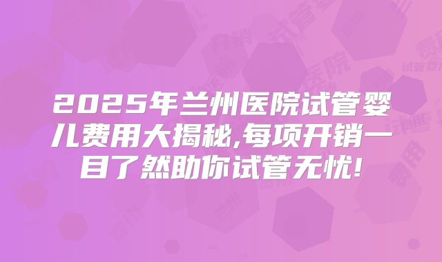 2025年兰州医院试管婴儿费用大揭秘,每项开销一目了然助你试管无忧!