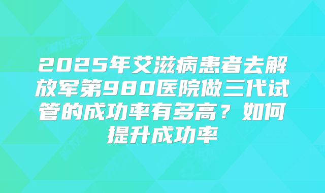 2025年艾滋病患者去解放军第980医院做三代试管的成功率有多高?如何提升成功率