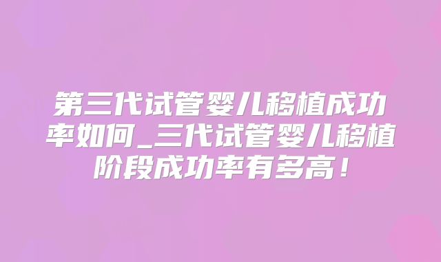 第三代试管婴儿移植成功率如何_三代试管婴儿移植阶段成功率有多高！