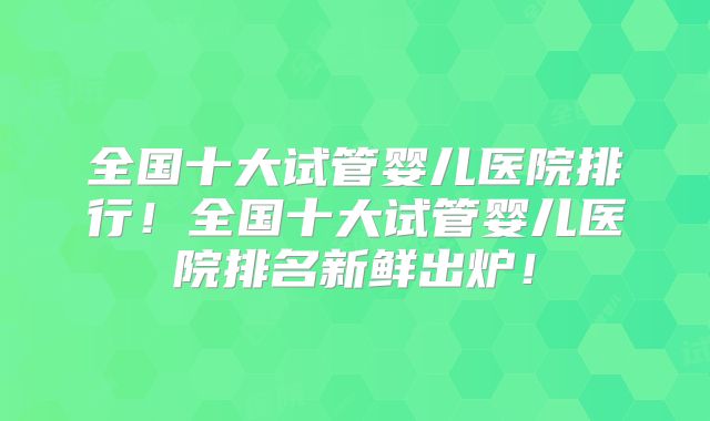 全国十大试管婴儿医院排行！全国十大试管婴儿医院排名新鲜出炉！