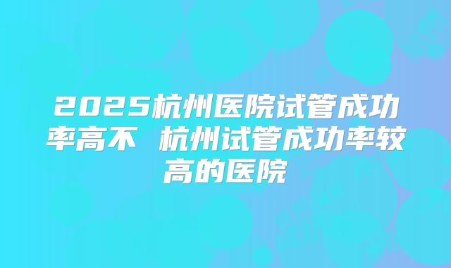 2025杭州医院试管成功率高不 杭州试管成功率较高的医院