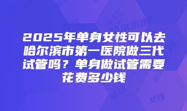 2025年单身女性可以去哈尔滨市第一医院做三代试管吗？单身做试管需要花费多少钱